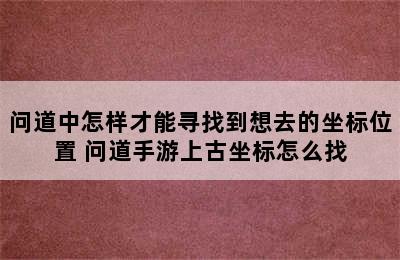 问道中怎样才能寻找到想去的坐标位置 问道手游上古坐标怎么找